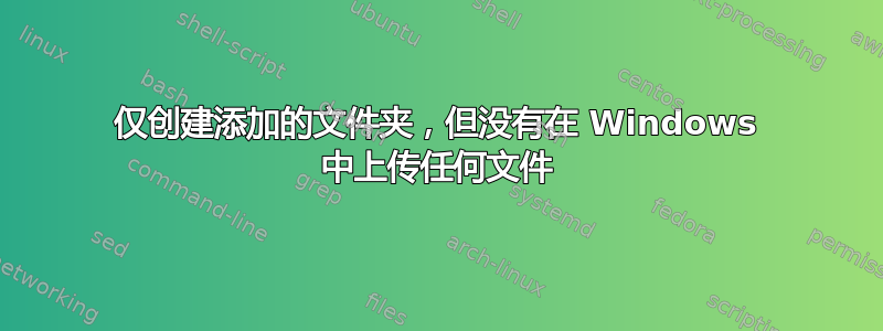 仅创建添加的文件夹，但没有在 Windows 中上传任何文件