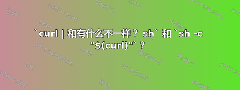 `curl | 和有什么不一样？ sh` 和 `sh -c "$(curl)"`？