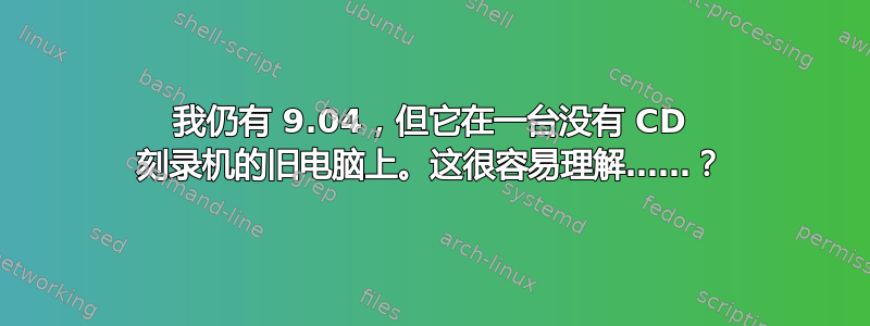 我仍有 9.04，但它在一台没有 CD 刻录机的旧电脑上。这很容易理解……？