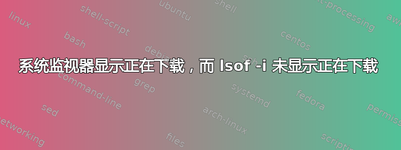 系统监视器显示正在下载，而 lsof -i 未显示正在下载