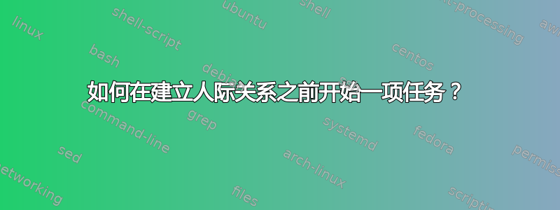 如何在建立人际关系之前开始一项任务？