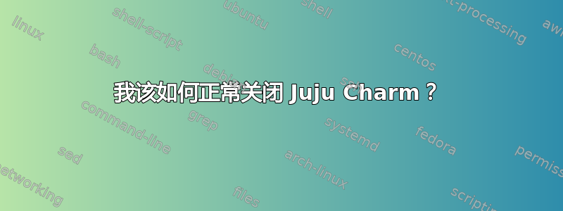 我该如何正常关闭 Juju Charm？