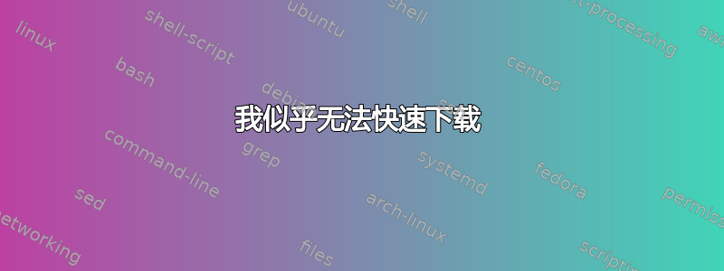 我似乎无法快速下载