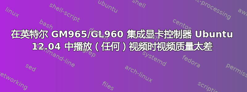 在英特尔 GM965/GL960 集成显卡控制器 Ubuntu 12.04 中播放（任何）视频时视频质量太差