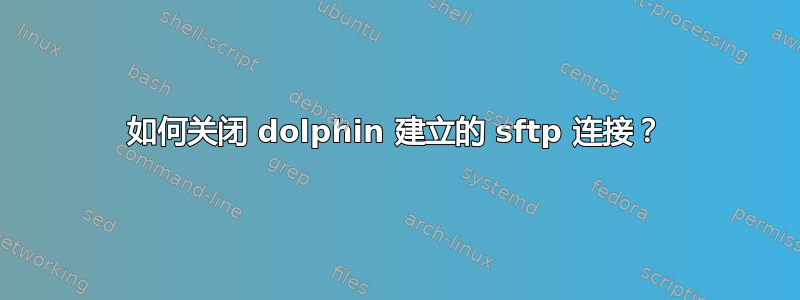 如何关闭 dolphin 建立的 sftp 连接？