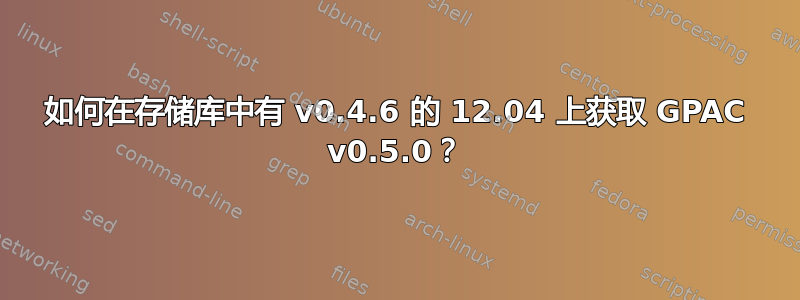 如何在存储库中有 v0.4.6 的 12.04 上获取 GPAC v0.5.0？