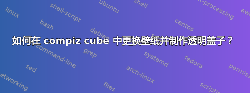如何在 compiz cube 中更换壁纸并制作透明盖子？