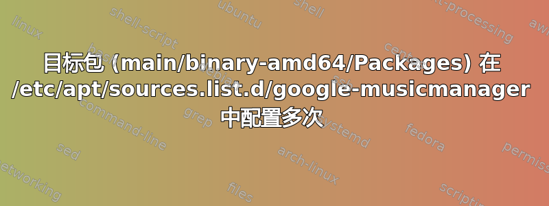 目标包 (main/binary-amd64/Packages) 在 /etc/apt/sources.list.d/google-musicmanager 中配置多次