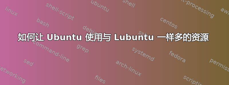 如何让 Ubuntu 使用与 Lubuntu 一样多的资源