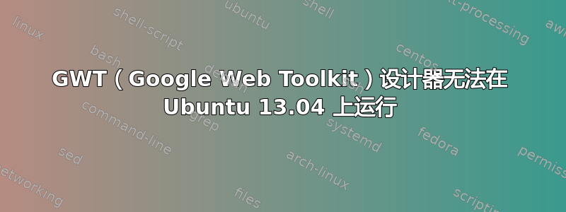 GWT（Google Web Toolkit）设计器无法在 Ubuntu 13.04 上运行