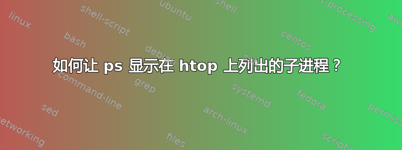 如何让 ps 显示在 htop 上列出的子进程？