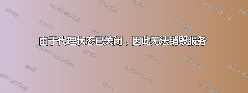 由于代理状态已关闭，因此无法销毁服务