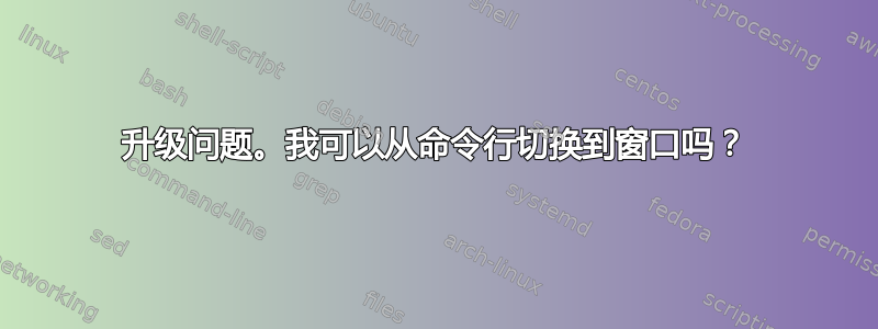 升级问题。我可以从命令行切换到窗口吗？