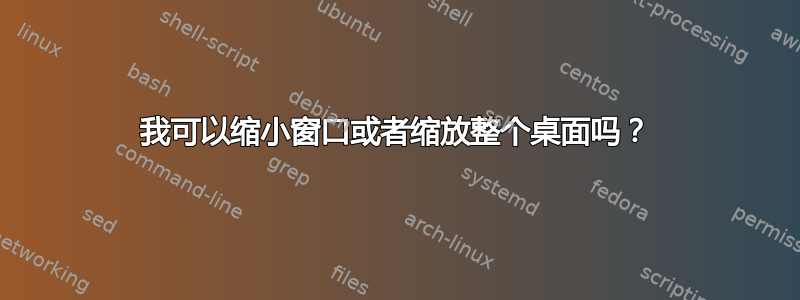 我可以缩小窗口或者缩放整个桌面吗？