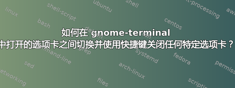 如何在 gnome-terminal 中打开的选项卡之间切换并使用快捷键关闭任何特定选项卡？