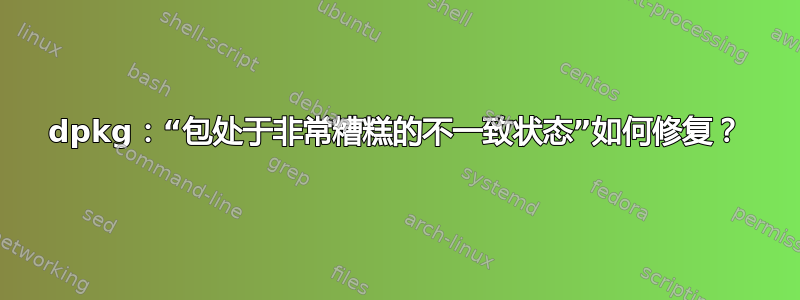 dpkg：“包处于非常糟糕的不一致状态”如何修复？