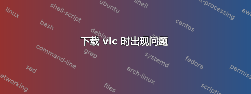 下载 vlc 时出现问题