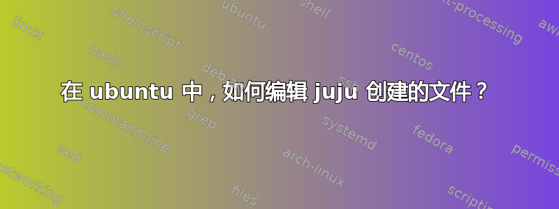 在 ubuntu 中，如何编辑 juju 创建的文件？