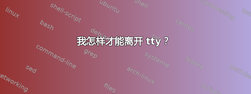 我怎样才能离开 tty？