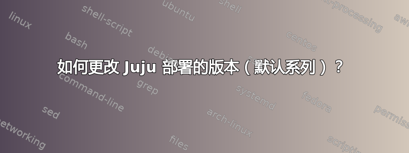 如何更改 Juju 部署的版本（默认系列）？