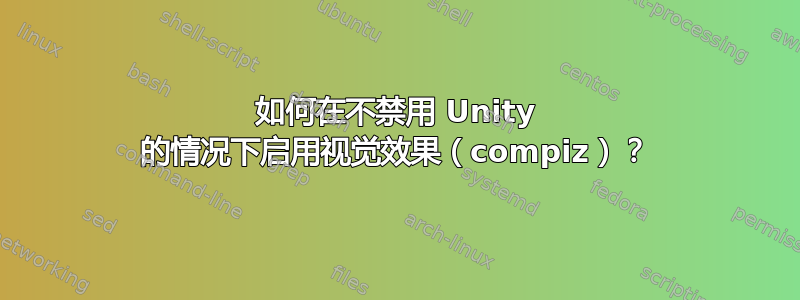 如何在不禁用 Unity 的情况下启用视觉效果（compiz）？