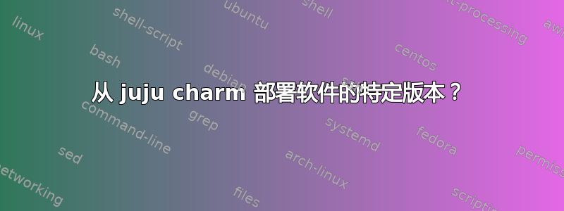 从 juju charm 部署软件的特定版本？