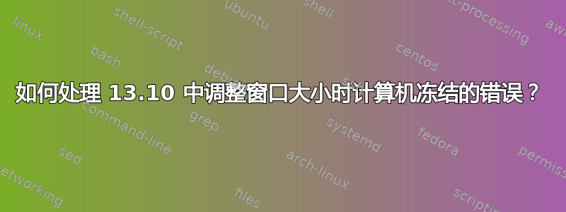 如何处理 13.10 中调整窗口大小时计算机冻结的错误？