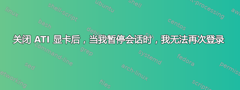 关闭 ATI 显卡后，当我暂停会话时，我无法再次登录