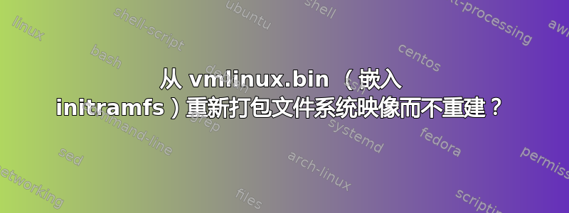 从 vmlinux.bin （嵌入 initramfs）重新打包文件系统映像而不重建？