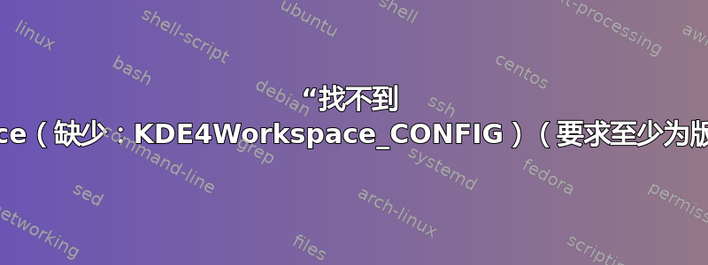 “找不到 KDE4Workspace（缺少：KDE4Workspace_CONFIG）（要求至少为版本“4.9.80”）”