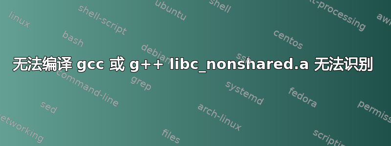 无法编译 gcc 或 g++ libc_nonshared.a 无法识别