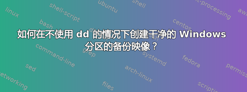 如何在不使用 dd 的情况下创建干净的 Windows 分区的备份映像？