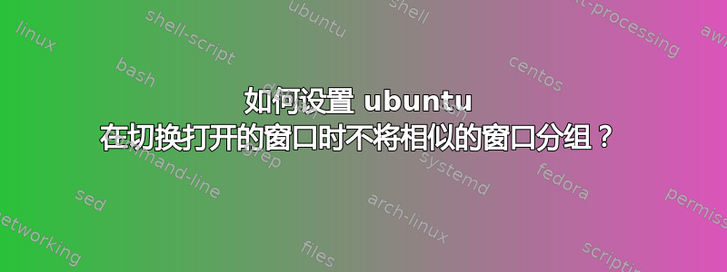 如何设置 ubuntu 在切换打开的窗口时不将相似的窗口分组？