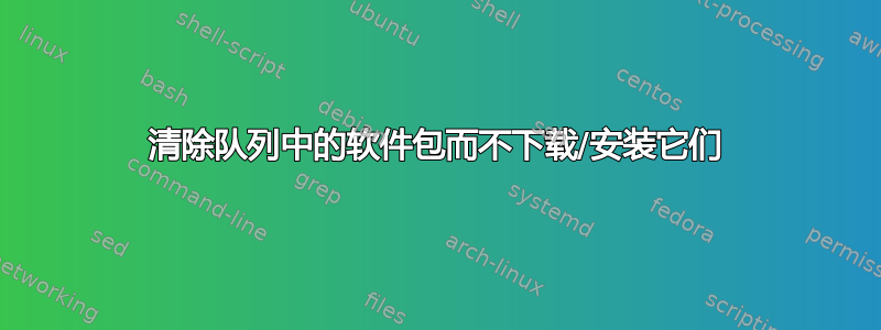 清除队列中的软件包而不下载/安装它们