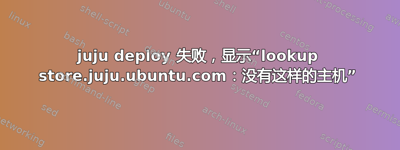 juju deploy 失败，显示“lookup store.juju.ubuntu.com：没有这样的主机”