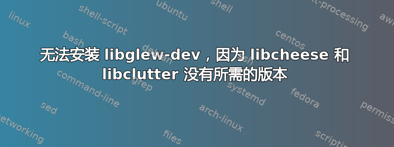 无法安装 libglew-dev，因为 libcheese 和 libclutter 没有所需的版本