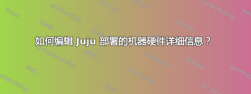 如何编辑 Juju 部署的机器硬件详细信息？