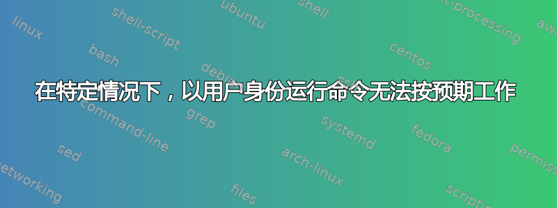 在特定情况下，以用户身份运行命令无法按预期工作