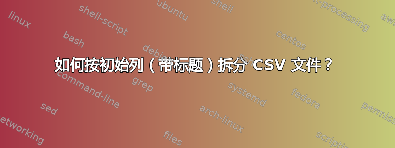 如何按初始列（带标题）拆分 CSV 文件？