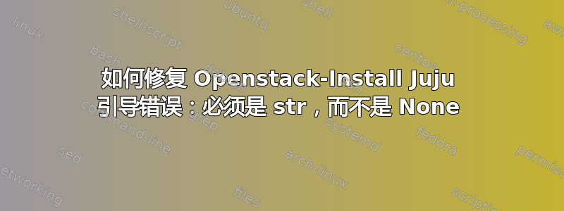 如何修复 Openstack-Install Juju 引导错误：必须是 str，而不是 None