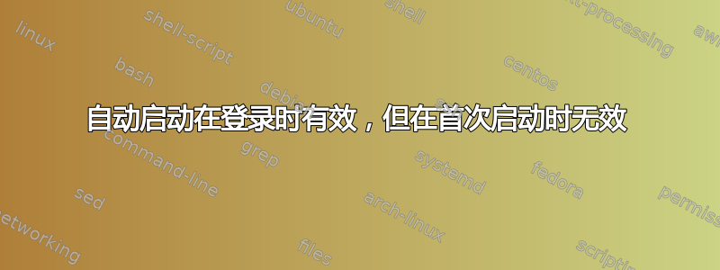 自动启动在登录时有效，但在首次启动时无效