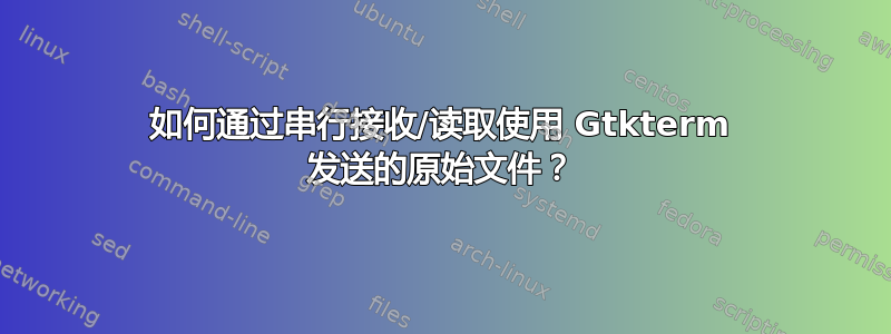 如何通过串行接收/读取使用 Gtkterm 发送的原始文件？