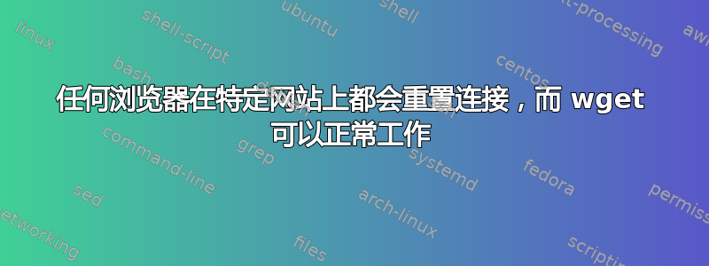 任何浏览器在特定网站上都会重置连接，而 wget 可以正常工作