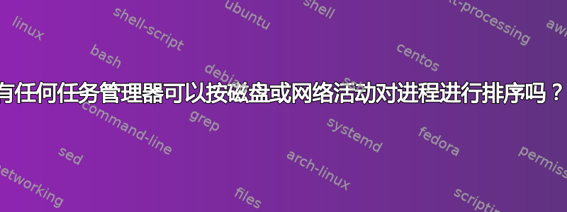 有任何任务管理器可以按磁盘或网络活动对进程进行排序吗？