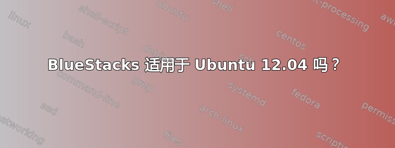 BlueStacks 适用于 Ubuntu 12.04 吗？