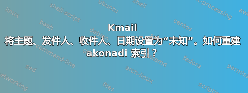 Kmail 将主题、发件人、收件人、日期设置为“未知”。如何重建 akonadi 索引？