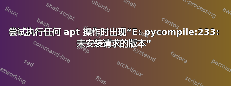 尝试执行任何 apt 操作时出现“E: pycompile:233: 未安装请求的版本”