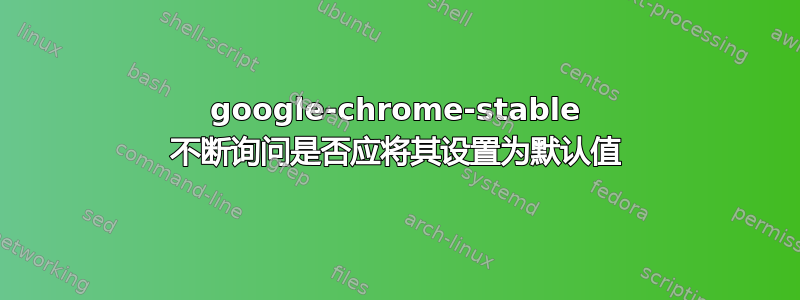 google-chrome-stable 不断询问是否应将其设置为默认值