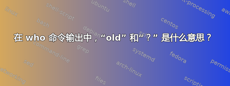 在 who 命令输出中，“old” 和“？” 是什么意思？