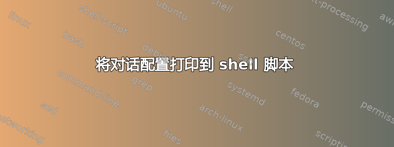 将对话配置打印到 shell 脚本